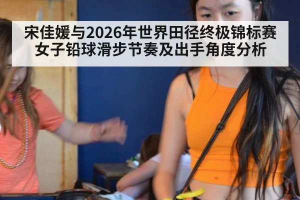 宋佳媛与2026年世界田径终极锦标赛 女子铅球滑步节奏及出手角度分析